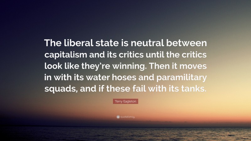 Terry Eagleton Quote: “The liberal state is neutral between capitalism and its critics until the critics look like they’re winning. Then it moves in with its water hoses and paramilitary squads, and if these fail with its tanks.”