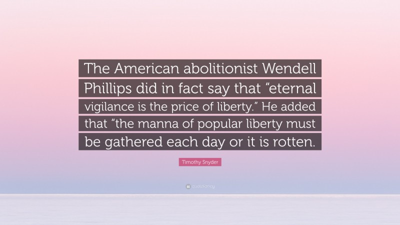 Timothy Snyder Quote: “The American abolitionist Wendell Phillips did in fact say that “eternal vigilance is the price of liberty.” He added that “the manna of popular liberty must be gathered each day or it is rotten.”