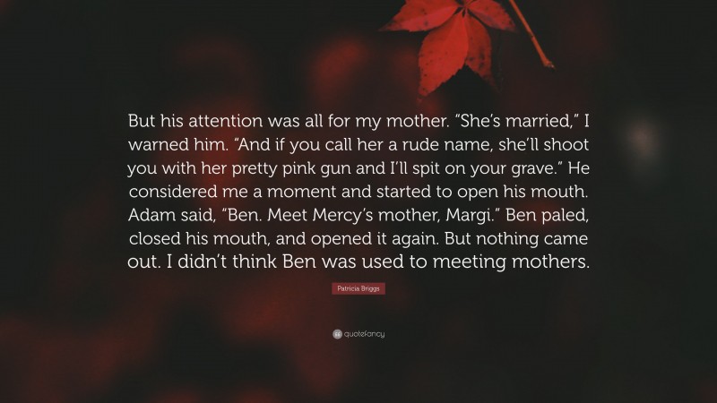 Patricia Briggs Quote: “But his attention was all for my mother. “She’s married,” I warned him. “And if you call her a rude name, she’ll shoot you with her pretty pink gun and I’ll spit on your grave.” He considered me a moment and started to open his mouth. Adam said, “Ben. Meet Mercy’s mother, Margi.” Ben paled, closed his mouth, and opened it again. But nothing came out. I didn’t think Ben was used to meeting mothers.”