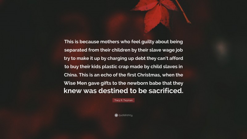 Tracy R. Twyman Quote: “This is because mothers who feel guilty about being separated from their children by their slave wage job try to make it up by charging up debt they can’t afford to buy their kids plastic crap made by child slaves in China. This is an echo of the first Christmas, when the Wise Men gave gifts to the newborn babe that they knew was destined to be sacrificed.”