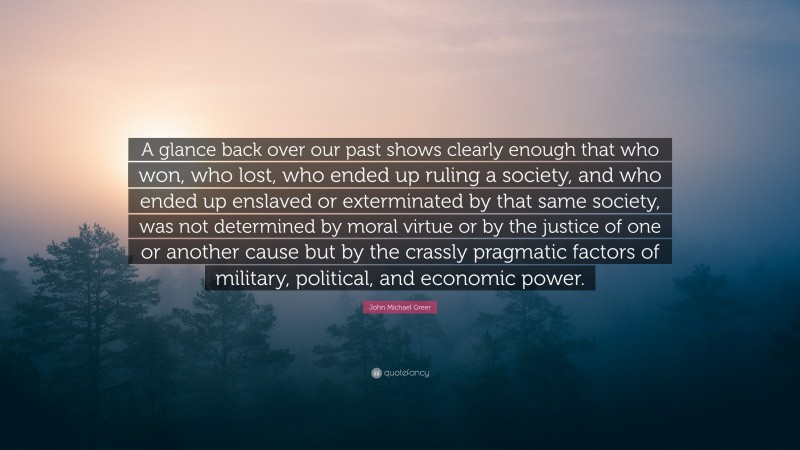 John Michael Greer Quote: “A glance back over our past shows clearly enough that who won, who lost, who ended up ruling a society, and who ended up enslaved or exterminated by that same society, was not determined by moral virtue or by the justice of one or another cause but by the crassly pragmatic factors of military, political, and economic power.”