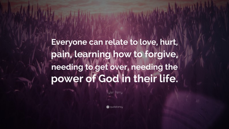 Tyler Perry Quote: “Everyone can relate to love, hurt, pain, learning how to forgive, needing to get over, needing the power of God in their life.”