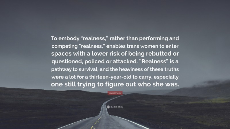 Janet Mock Quote: “To embody “realness,” rather than performing and competing “realness,” enables trans women to enter spaces with a lower risk of being rebutted or questioned, policed or attacked. “Realness” is a pathway to survival, and the heaviness of these truths were a lot for a thirteen-year-old to carry, especially one still trying to figure out who she was.”