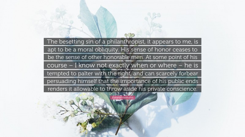 Nathaniel Hawthorne Quote: “The besetting sin of a philanthropist, it appears to me, is apt to be a moral obliquity. His sense of honor ceases to be the sense of other honorable men. At some point of his course – I know not exactly when or where – he is tempted to palter with the right, and can scarcely forbear persuading himself that the importance of his public ends renders it allowable to throw aside his private conscience.”