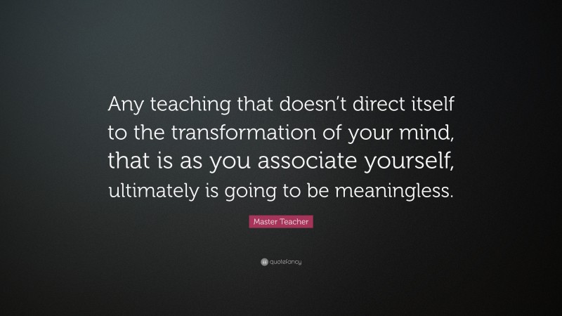 Master Teacher Quote: “Any teaching that doesn’t direct itself to the transformation of your mind, that is as you associate yourself, ultimately is going to be meaningless.”