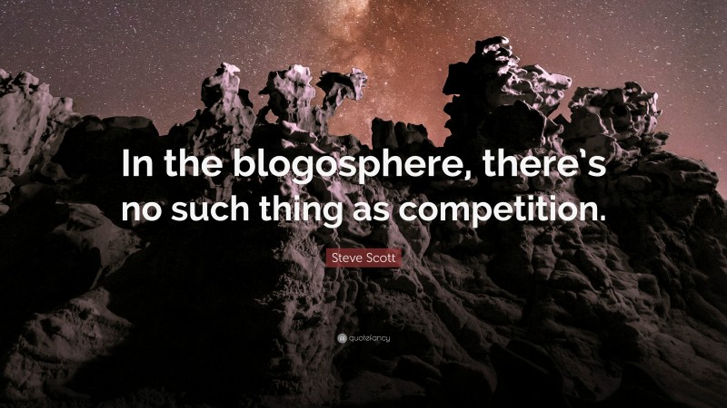 Steve Scott Quote: “In the blogosphere, there’s no such thing as competition.”