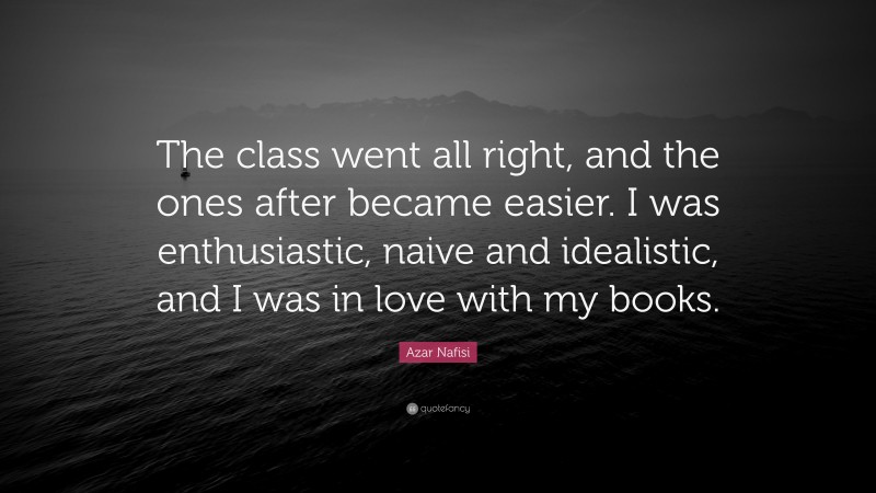 Azar Nafisi Quote: “The class went all right, and the ones after became easier. I was enthusiastic, naive and idealistic, and I was in love with my books.”