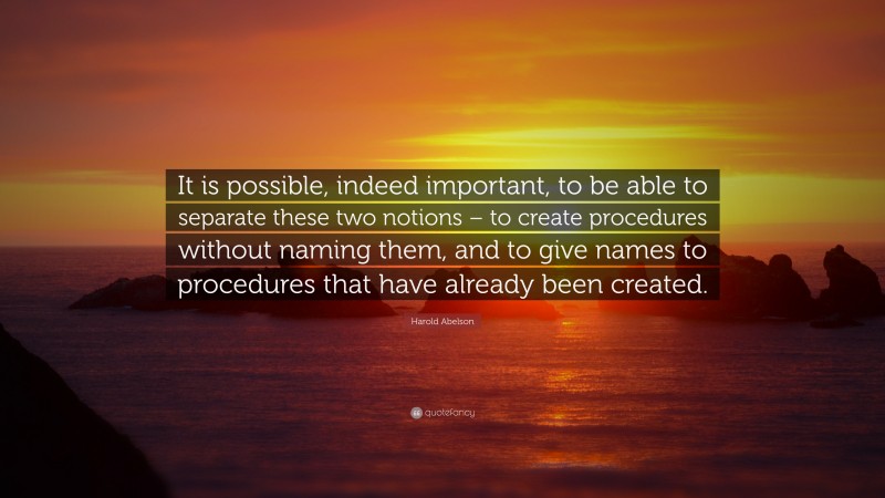 Harold Abelson Quote: “It is possible, indeed important, to be able to separate these two notions – to create procedures without naming them, and to give names to procedures that have already been created.”