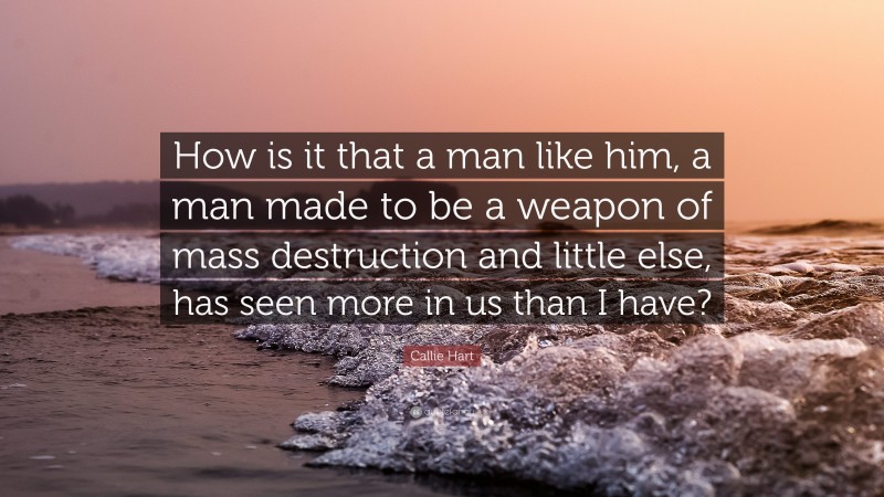 Callie Hart Quote: “How is it that a man like him, a man made to be a weapon of mass destruction and little else, has seen more in us than I have?”