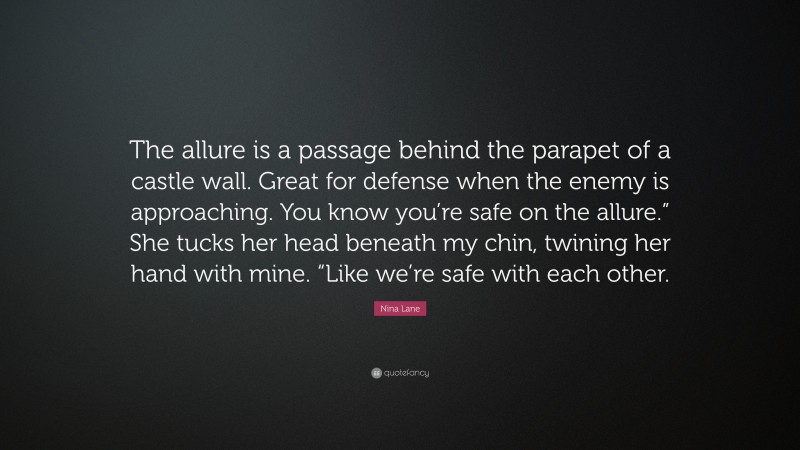 Nina Lane Quote: “The allure is a passage behind the parapet of a castle wall. Great for defense when the enemy is approaching. You know you’re safe on the allure.” She tucks her head beneath my chin, twining her hand with mine. “Like we’re safe with each other.”