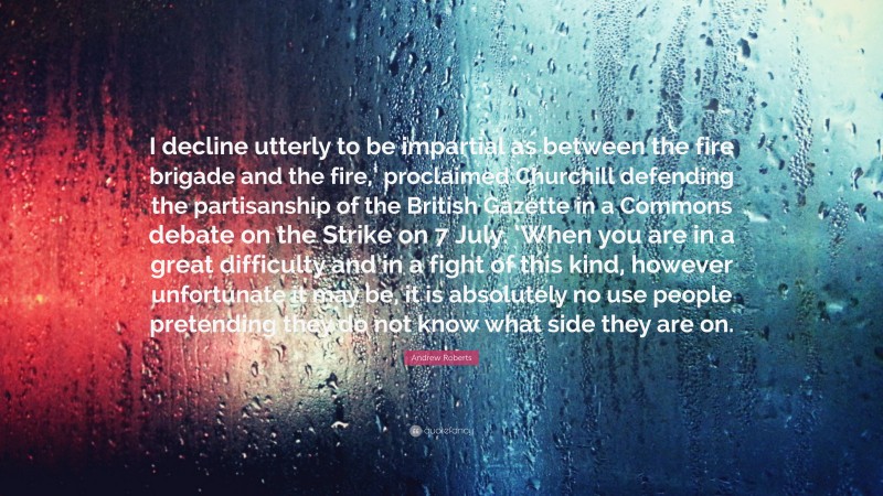 Andrew Roberts Quote: “I decline utterly to be impartial as between the fire brigade and the fire,’ proclaimed Churchill defending the partisanship of the British Gazette in a Commons debate on the Strike on 7 July. ‘When you are in a great difficulty and in a fight of this kind, however unfortunate it may be, it is absolutely no use people pretending they do not know what side they are on.”