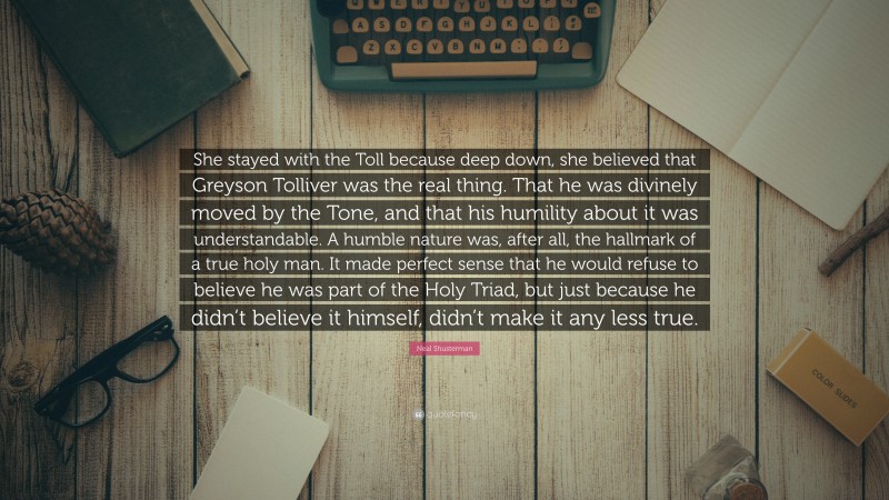 Neal Shusterman Quote: “She stayed with the Toll because deep down, she believed that Greyson Tolliver was the real thing. That he was divinely moved by the Tone, and that his humility about it was understandable. A humble nature was, after all, the hallmark of a true holy man. It made perfect sense that he would refuse to believe he was part of the Holy Triad, but just because he didn’t believe it himself, didn’t make it any less true.”