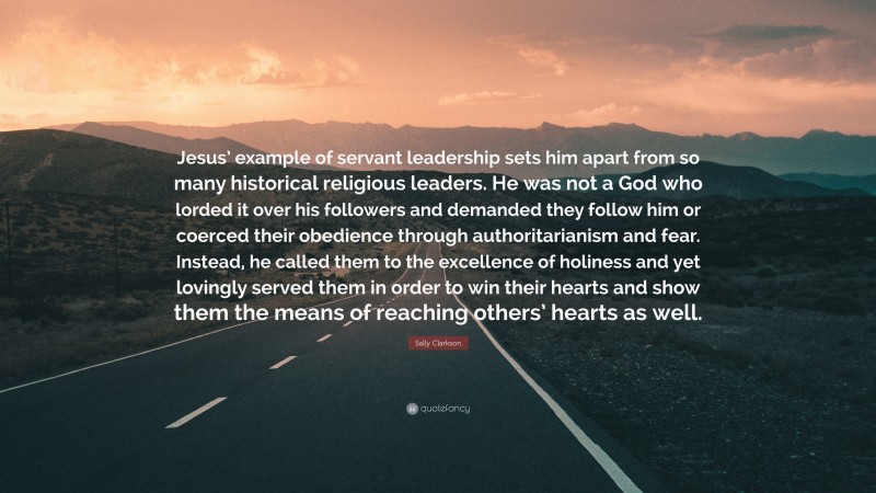 Sally Clarkson Quote: “Jesus’ example of servant leadership sets him apart from so many historical religious leaders. He was not a God who lorded it over his followers and demanded they follow him or coerced their obedience through authoritarianism and fear. Instead, he called them to the excellence of holiness and yet lovingly served them in order to win their hearts and show them the means of reaching others’ hearts as well.”