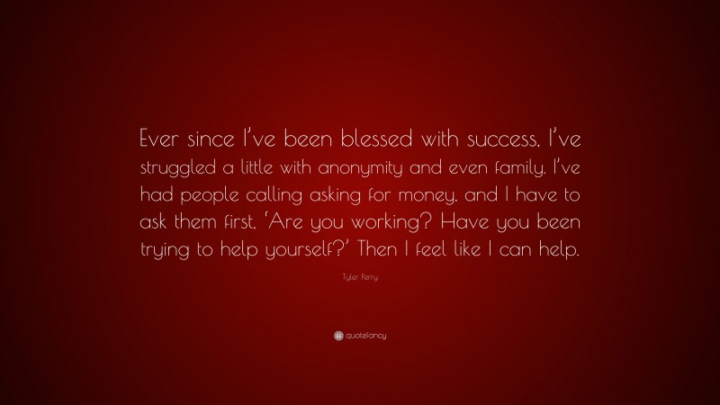 Tyler Perry Quote: “Ever since I’ve been blessed with success, I’ve struggled a little with anonymity and even family. I’ve had people calling asking for money, and I have to ask them first, ‘Are you working? Have you been trying to help yourself?’ Then I feel like I can help.”