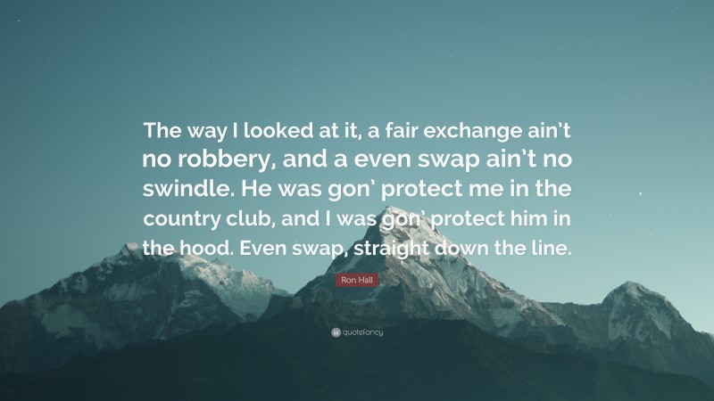 Ron Hall Quote: “The way I looked at it, a fair exchange ain’t no robbery, and a even swap ain’t no swindle. He was gon’ protect me in the country club, and I was gon’ protect him in the hood. Even swap, straight down the line.”