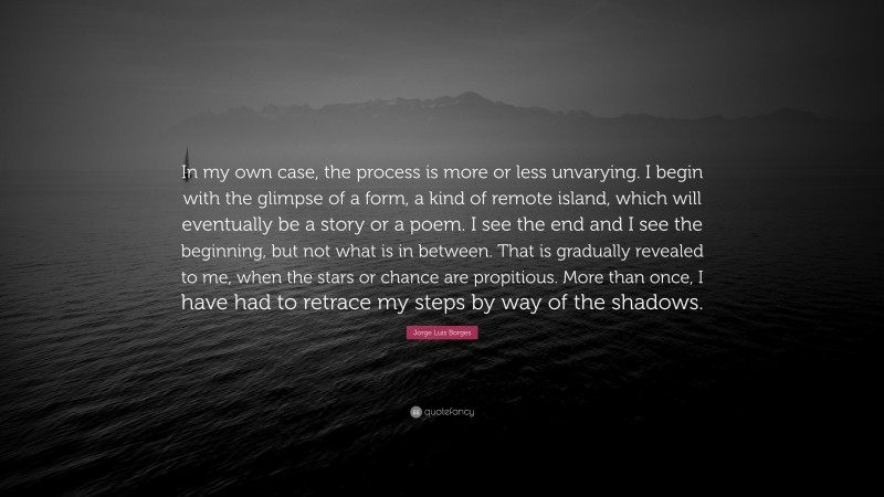 Jorge Luis Borges Quote: “In my own case, the process is more or less unvarying. I begin with the glimpse of a form, a kind of remote island, which will eventually be a story or a poem. I see the end and I see the beginning, but not what is in between. That is gradually revealed to me, when the stars or chance are propitious. More than once, I have had to retrace my steps by way of the shadows.”