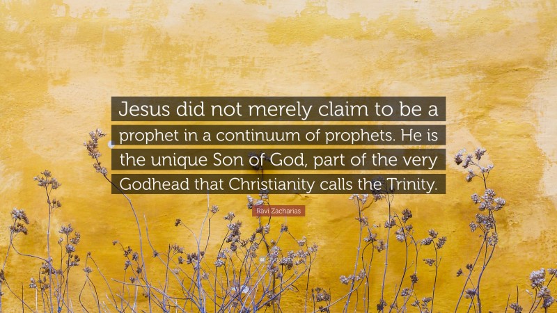 Ravi Zacharias Quote: “Jesus did not merely claim to be a prophet in a continuum of prophets. He is the unique Son of God, part of the very Godhead that Christianity calls the Trinity.”