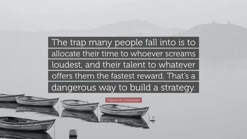 Clayton M. Christensen Quote: “The trap many people fall into is to allocate their time to whoever screams loudest, and their talent to whatever offers them the fastest reward. That’s a dangerous way to build a strategy.”
