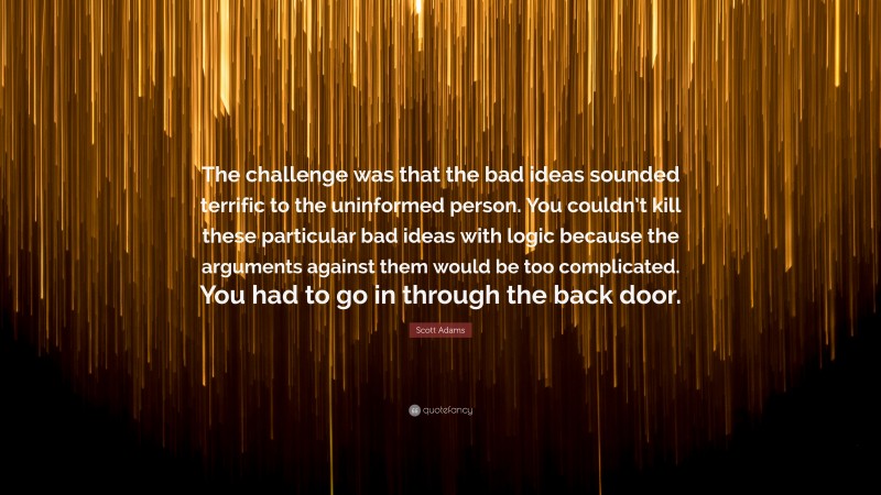 Scott Adams Quote: “The challenge was that the bad ideas sounded terrific to the uninformed person. You couldn’t kill these particular bad ideas with logic because the arguments against them would be too complicated. You had to go in through the back door.”