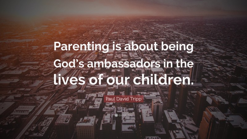 Paul David Tripp Quote: “Parenting is about being God’s ambassadors in the lives of our children.”