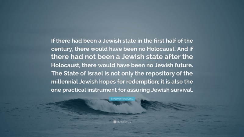 Benjamin Netanyahu Quote: “If there had been a Jewish state in the first half of the century, there would have been no Holocaust. And if there had not been a Jewish state after the Holocaust, there would have been no Jewish future. The State of Israel is not only the repository of the millennial Jewish hopes for redemption; it is also the one practical instrument for assuring Jewish survival.”