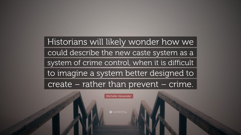 Michelle Alexander Quote: “Historians will likely wonder how we could describe the new caste system as a system of crime control, when it is difficult to imagine a system better designed to create – rather than prevent – crime.”
