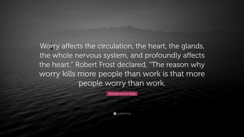 Norman Vincent Peale Quote: “Worry affects the circulation, the heart, the glands, the whole nervous system, and profoundly affects the heart.” Robert Frost declared, “The reason why worry kills more people than work is that more people worry than work.”