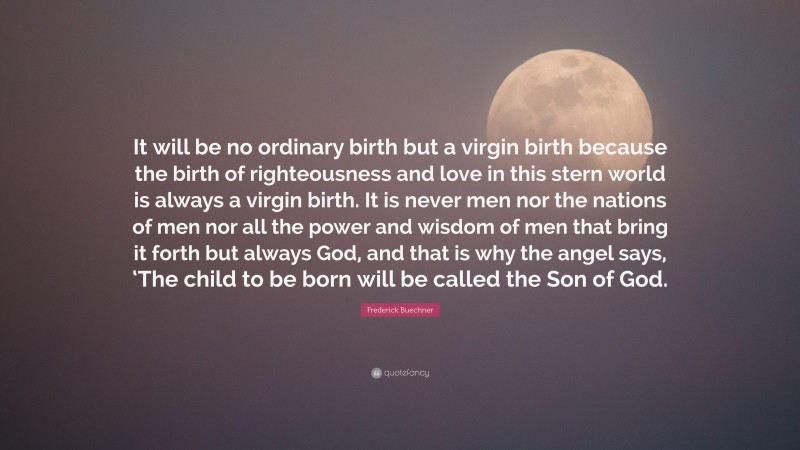 Frederick Buechner Quote: “It will be no ordinary birth but a virgin birth because the birth of righteousness and love in this stern world is always a virgin birth. It is never men nor the nations of men nor all the power and wisdom of men that bring it forth but always God, and that is why the angel says, ‘The child to be born will be called the Son of God.”