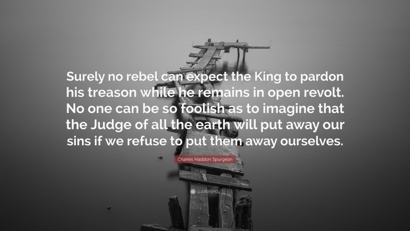 Charles Haddon Spurgeon Quote: “Surely no rebel can expect the King to pardon his treason while he remains in open revolt. No one can be so foolish as to imagine that the Judge of all the earth will put away our sins if we refuse to put them away ourselves.”