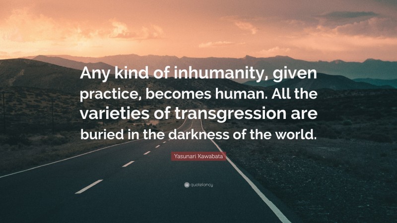 Yasunari Kawabata Quote: “Any kind of inhumanity, given practice, becomes human. All the varieties of transgression are buried in the darkness of the world.”