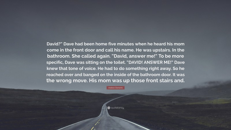 Andrew Clements Quote: “David?” Dave had been home five minutes when he heard his mom come in the front door and call his name. He was upstairs. In the bathroom. She called again. “David, answer me!” To be more specific, Dave was sitting on the toilet. “DAVID! ANSWER ME!” Dave knew that tone of voice. He had to do something right away. So he reached over and banged on the inside of the bathroom door. It was the wrong move. His mom was up those front stairs and.”
