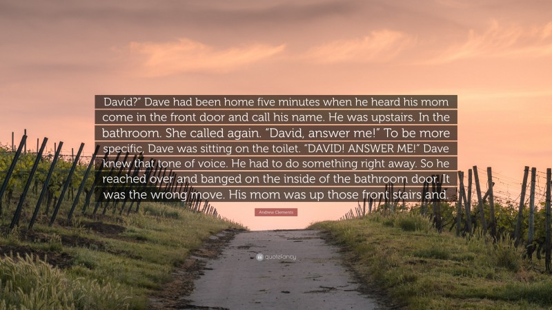 Andrew Clements Quote: “David?” Dave had been home five minutes when he heard his mom come in the front door and call his name. He was upstairs. In the bathroom. She called again. “David, answer me!” To be more specific, Dave was sitting on the toilet. “DAVID! ANSWER ME!” Dave knew that tone of voice. He had to do something right away. So he reached over and banged on the inside of the bathroom door. It was the wrong move. His mom was up those front stairs and.”