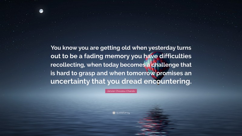 Janvier Chouteu-Chando Quote: “You know you are getting old when yesterday turns out to be a fading memory you have difficulties recollecting, when today becomes a challenge that is hard to grasp and when tomorrow promises an uncertainty that you dread encountering.”