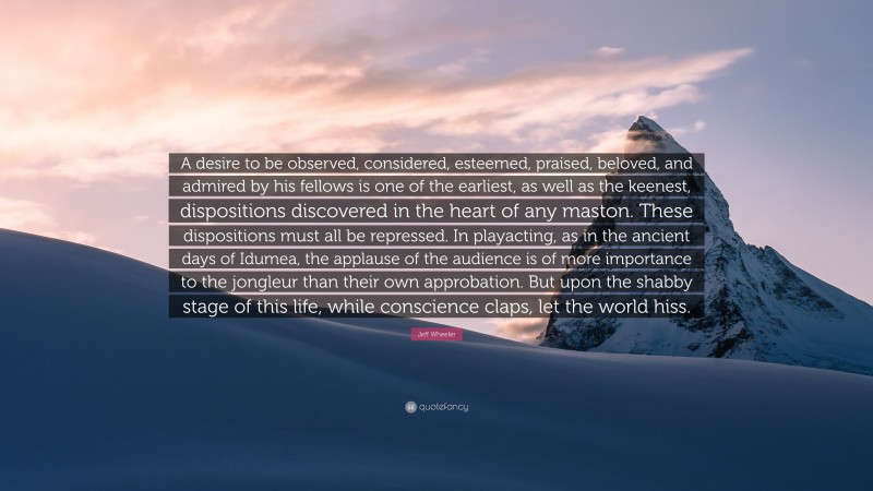 Jeff Wheeler Quote: “A desire to be observed, considered, esteemed, praised, beloved, and admired by his fellows is one of the earliest, as well as the keenest, dispositions discovered in the heart of any maston. These dispositions must all be repressed. In playacting, as in the ancient days of Idumea, the applause of the audience is of more importance to the jongleur than their own approbation. But upon the shabby stage of this life, while conscience claps, let the world hiss.”