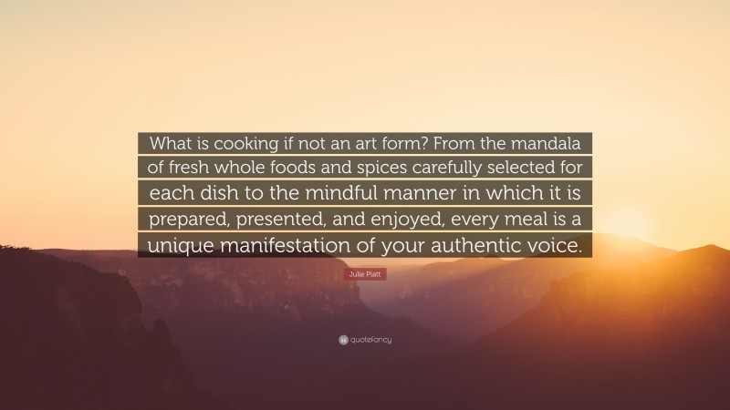 Julie Piatt Quote: “What is cooking if not an art form? From the mandala of fresh whole foods and spices carefully selected for each dish to the mindful manner in which it is prepared, presented, and enjoyed, every meal is a unique manifestation of your authentic voice.”