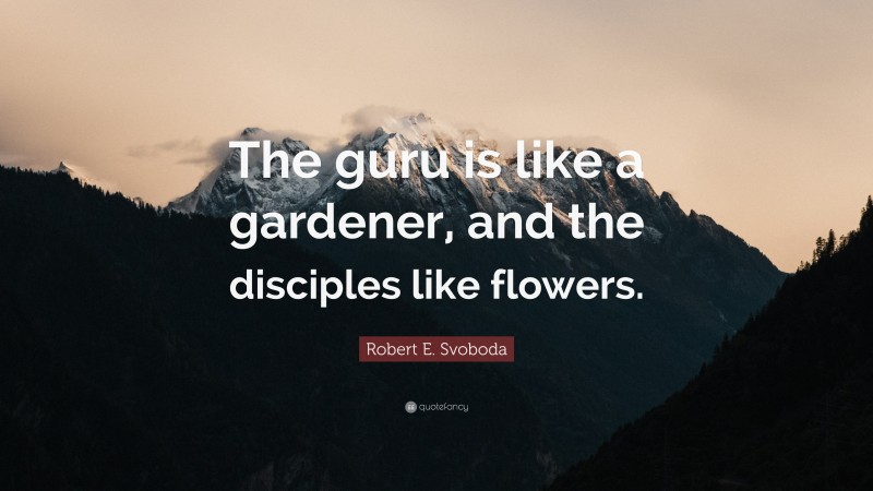 Robert E. Svoboda Quote: “The guru is like a gardener, and the disciples like flowers.”