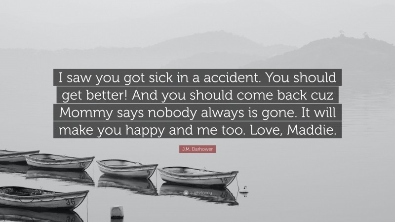 J.M. Darhower Quote: “I saw you got sick in a accident. You should get better! And you should come back cuz Mommy says nobody always is gone. It will make you happy and me too. Love, Maddie.”