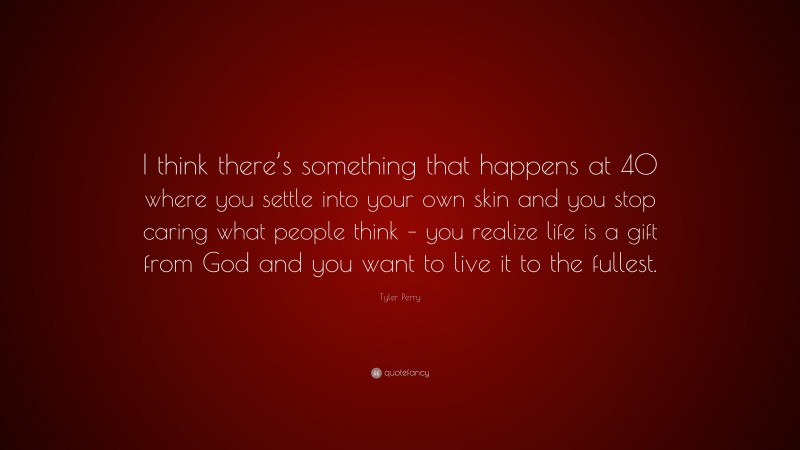 Tyler Perry Quote: “I think there’s something that happens at 40 where you settle into your own skin and you stop caring what people think – you realize life is a gift from God and you want to live it to the fullest.”