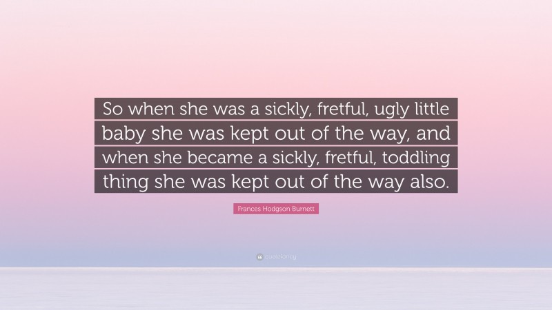 Frances Hodgson Burnett Quote: “So when she was a sickly, fretful, ugly little baby she was kept out of the way, and when she became a sickly, fretful, toddling thing she was kept out of the way also.”