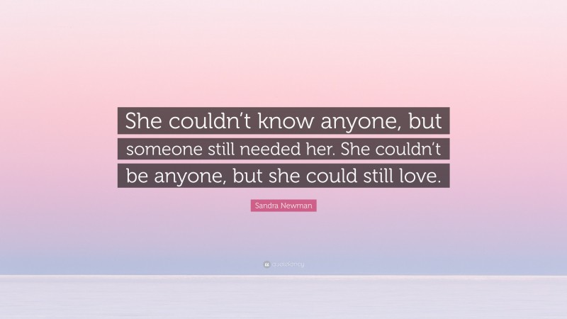 Sandra Newman Quote: “She couldn’t know anyone, but someone still needed her. She couldn’t be anyone, but she could still love.”