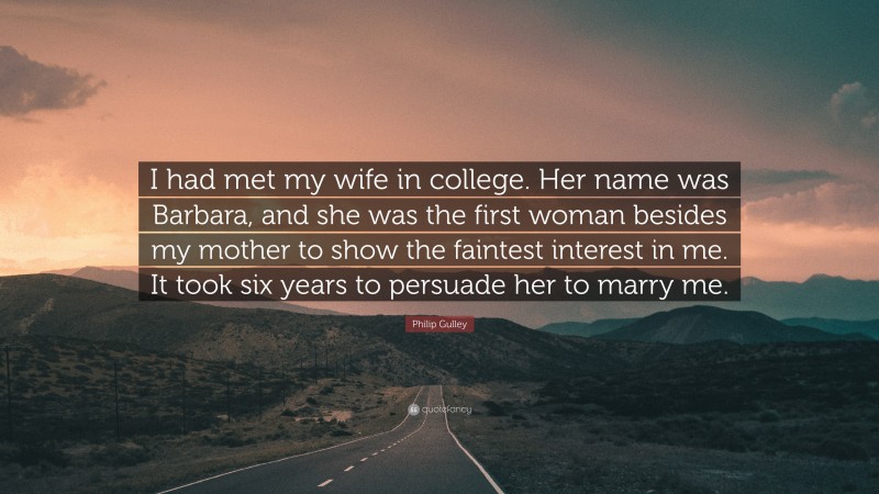 Philip Gulley Quote: “I had met my wife in college. Her name was Barbara, and she was the first woman besides my mother to show the faintest interest in me. It took six years to persuade her to marry me.”