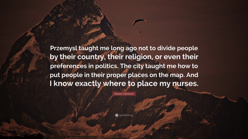 Sharon Cameron Quote: “Przemysl taught me long ago not to divide people by their country, their religion, or even their preferences in politics. The city taught me how to put people in their proper places on the map. And I know exactly where to place my nurses.”