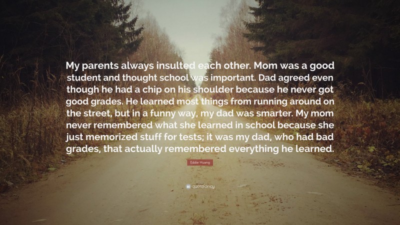 Eddie Huang Quote: “My parents always insulted each other. Mom was a good student and thought school was important. Dad agreed even though he had a chip on his shoulder because he never got good grades. He learned most things from running around on the street, but in a funny way, my dad was smarter. My mom never remembered what she learned in school because she just memorized stuff for tests; it was my dad, who had bad grades, that actually remembered everything he learned.”