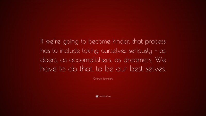 George Saunders Quote: “If we’re going to become kinder, that process has to include taking ourselves seriously – as doers, as accomplishers, as dreamers. We have to do that, to be our best selves.”