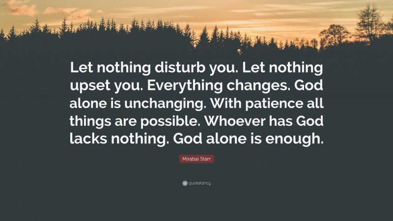 Mirabai Starr Quote: “Let nothing disturb you. Let nothing upset you. Everything changes. God alone is unchanging. With patience all things are possible. Whoever has God lacks nothing. God alone is enough.”