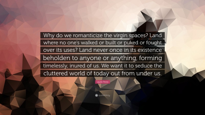 Laurie Perez Quote: “Why do we romanticize the virgin spaces? Land where no one’s walked or built or puked or fought over its uses? Land never once in its existence beholden to anyone or anything, forming timelessly, inured of us. We want it to seduce the cluttered world of today out from under us.”