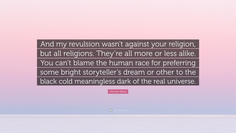 Herman Wouk Quote: “And my revulsion wasn’t against your religion, but all religions. They’re all more or less alike. You can’t blame the human race for preferring some bright storyteller’s dream or other to the black cold meaningless dark of the real universe.”