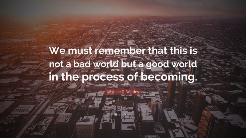 Wallace D. Wattles Quote: “We must remember that this is not a bad world but a good world in the process of becoming.”