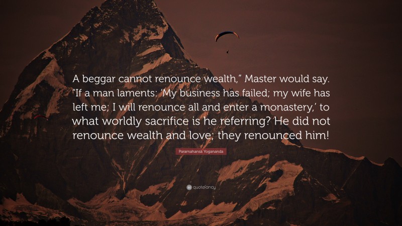 Paramahansa Yogananda Quote: “A beggar cannot renounce wealth,” Master would say. “If a man laments: ‘My business has failed; my wife has left me; I will renounce all and enter a monastery,’ to what worldly sacrifice is he referring? He did not renounce wealth and love; they renounced him!”