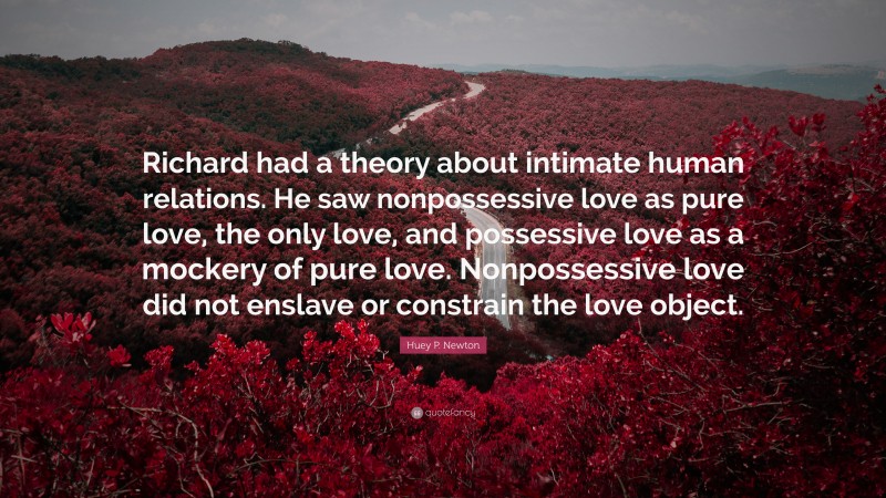 Huey P. Newton Quote: “Richard had a theory about intimate human relations. He saw nonpossessive love as pure love, the only love, and possessive love as a mockery of pure love. Nonpossessive love did not enslave or constrain the love object.”